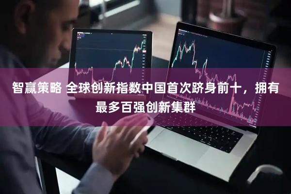 智赢策略 全球创新指数中国首次跻身前十，拥有最多百强创新集群