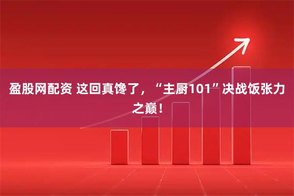 盈股网配资 这回真馋了，“主厨101”决战饭张力之巅！