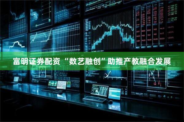 富明证券配资 “数艺融创”助推产教融合发展