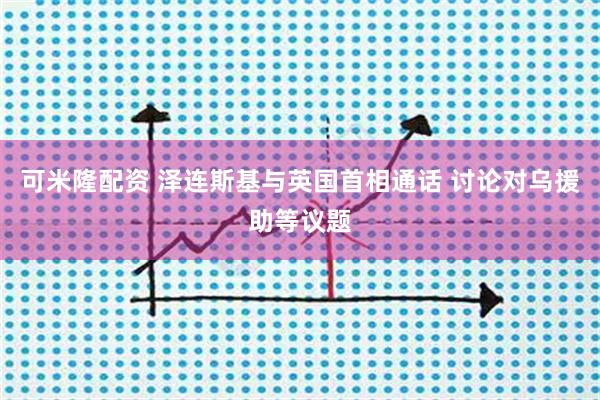 可米隆配资 泽连斯基与英国首相通话 讨论对乌援助等议题