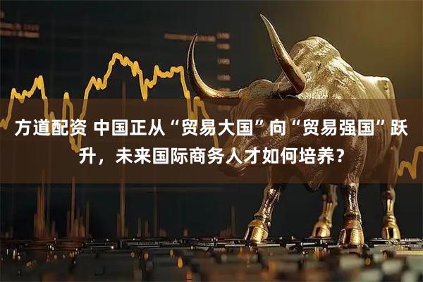 方道配资 中国正从“贸易大国”向“贸易强国”跃升，未来国际商务人才如何培养？