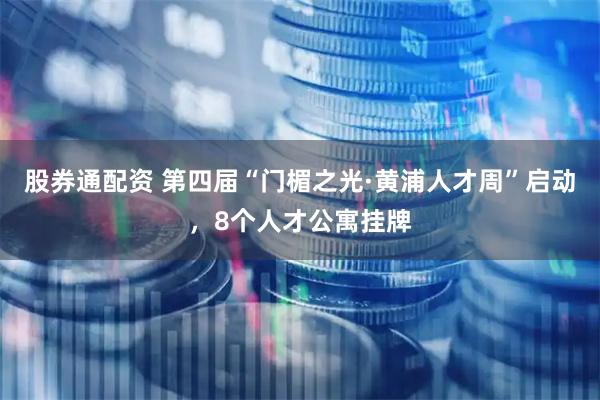 股券通配资 第四届“门楣之光·黄浦人才周”启动，8个人才公寓挂牌