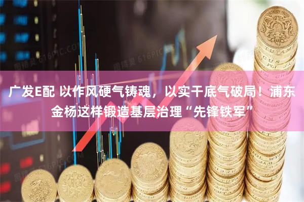 广发E配 以作风硬气铸魂，以实干底气破局！浦东金杨这样锻造基层治理“先锋铁军”