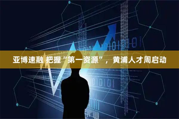 亚博速融 把握“第一资源”，黄浦人才周启动