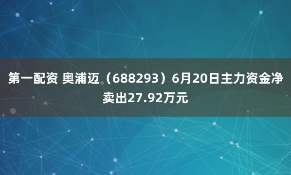 第一配资 奥浦迈（688293）6月20日主力资金净卖出27.92万元