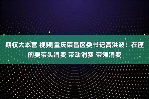 期权大本营 视频|重庆荣昌区委书记高洪波：在座的要带头消费 带动消费 带领消费