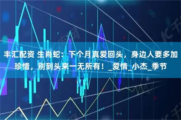 丰汇配资 生肖蛇：下个月真爱回头，身边人要多加珍惜，别到头来一无所有！_爱情_小杰_季节