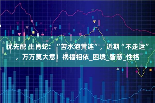 优先配 生肖蛇：“苦水泡黄连”，近期“不走运”，万万莫大意！祸福相依_困境_智慧_性格