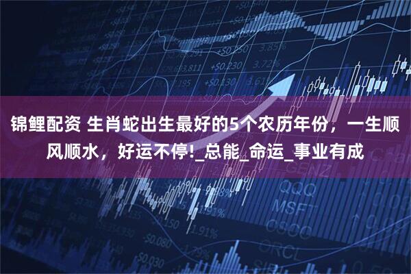 锦鲤配资 生肖蛇出生最好的5个农历年份，一生顺风顺水，好运不停!_总能_命运_事业有成