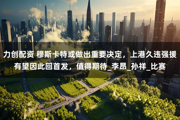 力创配资 穆斯卡特或做出重要决定，上港久违强援有望因此回首发，值得期待_李昂_孙祥_比赛