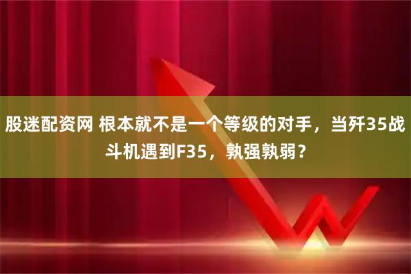股迷配资网 根本就不是一个等级的对手，当歼35战斗机遇到F35，孰强孰弱？
