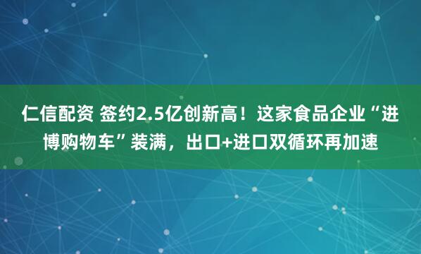 仁信配资 签约2.5亿创新高！这家食品企业“进博购物车”装满，出口+进口双循环再加速