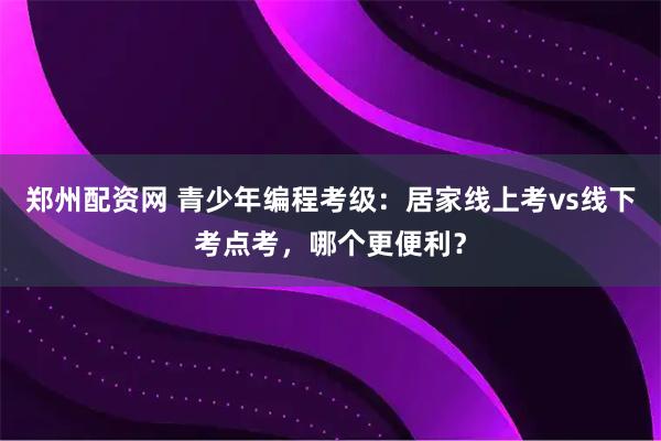 郑州配资网 青少年编程考级：居家线上考vs线下考点考，哪个更便利？