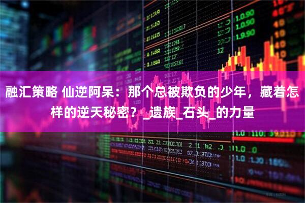 融汇策略 仙逆阿呆：那个总被欺负的少年，藏着怎样的逆天秘密？_遗族_石头_的力量