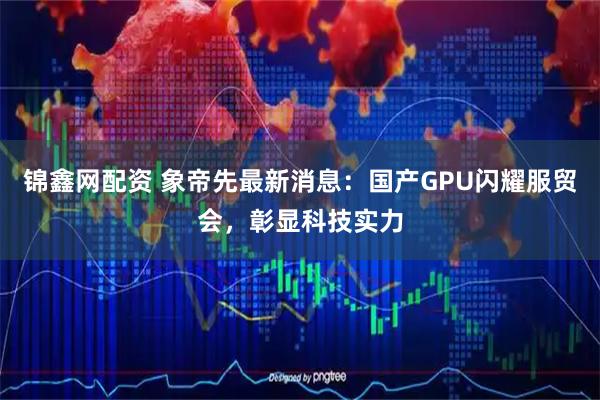 锦鑫网配资 象帝先最新消息：国产GPU闪耀服贸会，彰显科技实力
