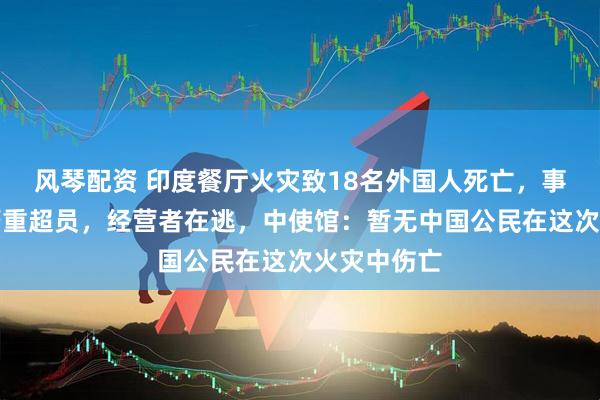 风琴配资 印度餐厅火灾致18名外国人死亡，事发时住客严重超员，经营者在逃，中使馆：暂无中国公民在这次火灾中伤亡